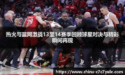 热火与篮网激战13至14赛季回顾球星对决与精彩瞬间再现